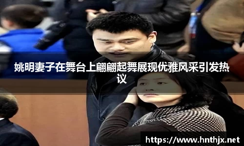 姚明妻子在舞台上翩翩起舞展现优雅风采引发热议