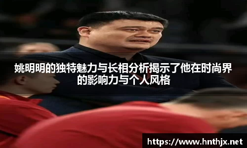 姚明明的独特魅力与长相分析揭示了他在时尚界的影响力与个人风格
